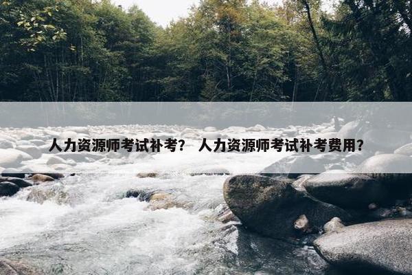 人力资源师考试补考？ 人力资源师考试补考费用？