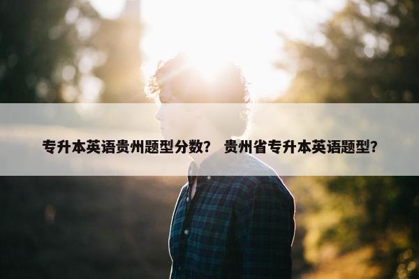 专升本英语贵州题型分数？ 贵州省专升本英语题型？