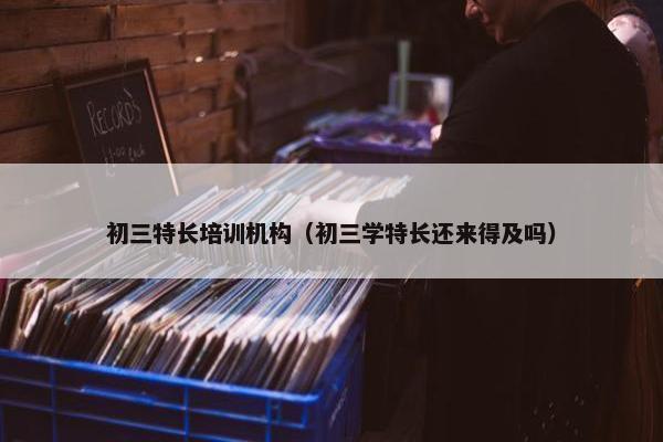 初三特长培训机构（初三学特长还来得及吗）