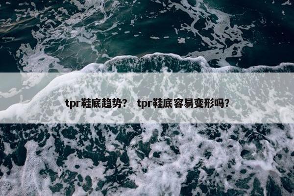 tpr鞋底趋势？ tpr鞋底容易变形吗？