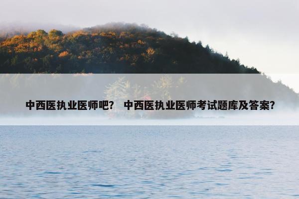 中西医执业医师吧？ 中西医执业医师考试题库及答案？