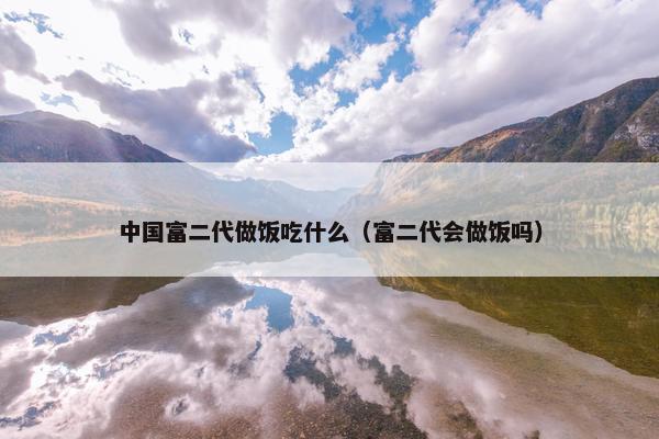 中国富二代做饭吃什么（富二代会做饭吗）