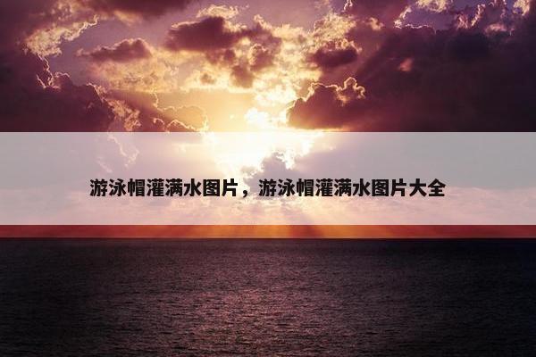 游泳帽灌满水图片，游泳帽灌满水图片大全