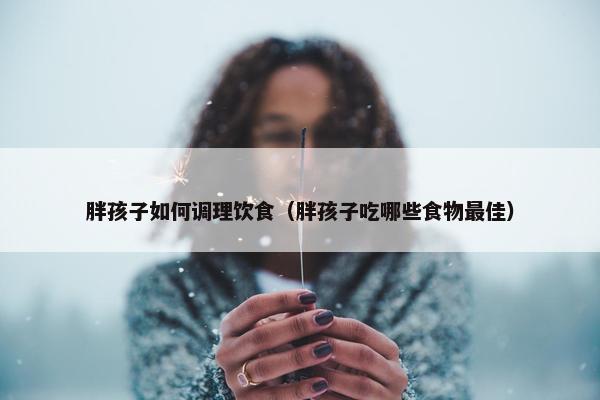 胖孩子如何调理饮食（胖孩子吃哪些食物最佳）