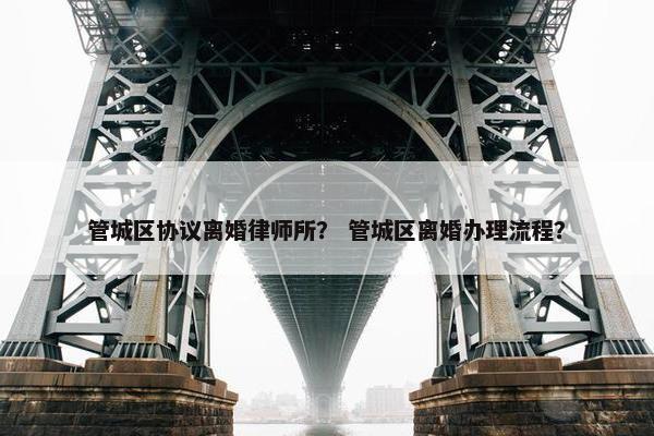 管城区协议离婚律师所？ 管城区离婚办理流程？