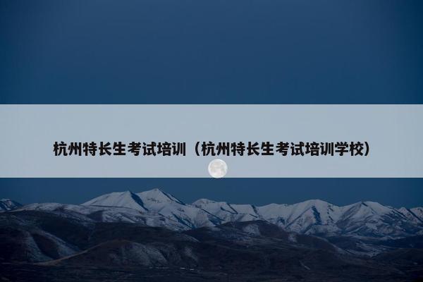 杭州特长生考试培训（杭州特长生考试培训学校）