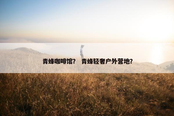 青蜂咖啡馆？ 青蜂轻奢户外营地？
