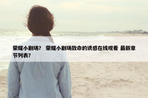 荣耀小剧场？ 荣耀小剧场致命的诱感在线观看 最新章节列表？