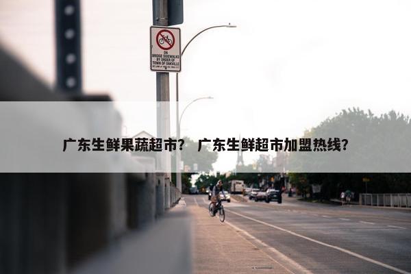 广东生鲜果蔬超市？ 广东生鲜超市加盟热线？