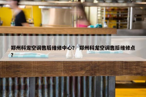 郑州科龙空调售后维修中心？ 郑州科龙空调售后维修点？