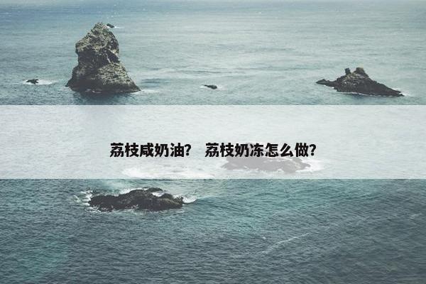 荔枝咸奶油？ 荔枝奶冻怎么做？