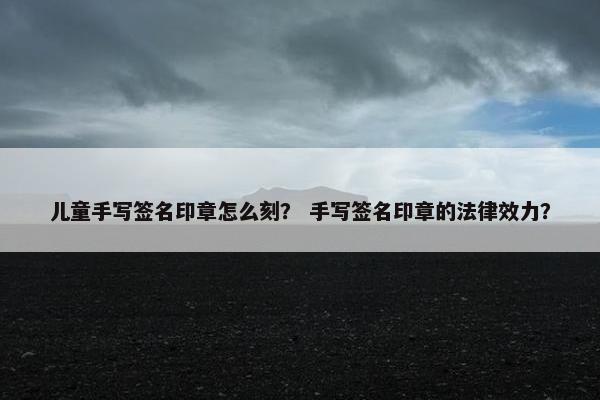 儿童手写签名印章怎么刻？ 手写签名印章的法律效力？