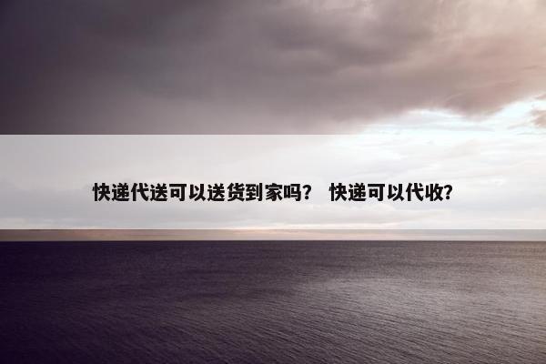 快递代送可以送货到家吗？ 快递可以代收？