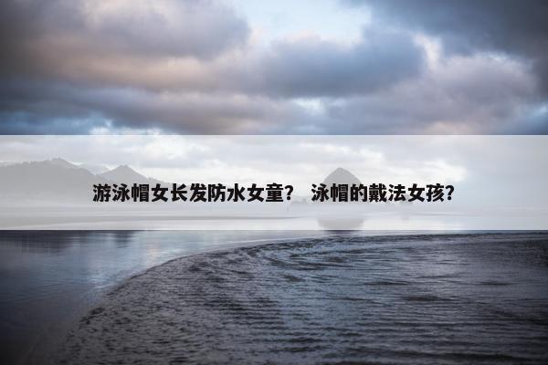 游泳帽女长发防水女童？ 泳帽的戴法女孩？