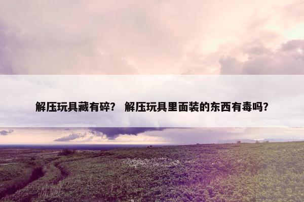 解压玩具藏有碎？ 解压玩具里面装的东西有毒吗？
