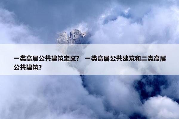 一类高层公共建筑定义？ 一类高层公共建筑和二类高层公共建筑？