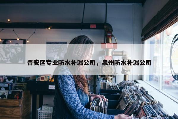 晋安区专业防水补漏公司，泉州防水补漏公司
