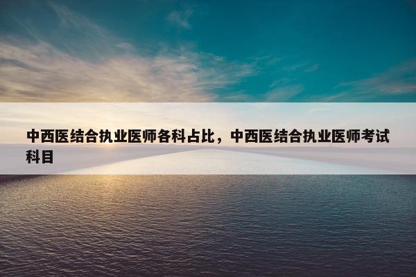 中西医结合执业医师各科占比，中西医结合执业医师考试科目