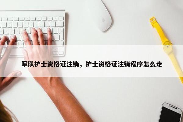 军队护士资格证注销，护士资格证注销程序怎么走