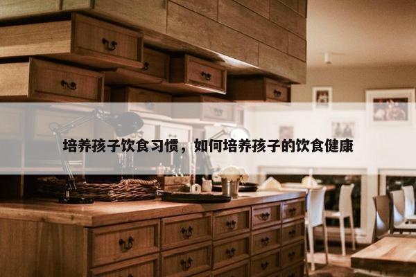 培养孩子饮食习惯，如何培养孩子的饮食健康