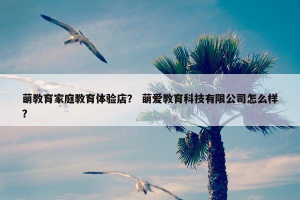 萌教育家庭教育体验店？ 萌爱教育科技有限公司怎么样？