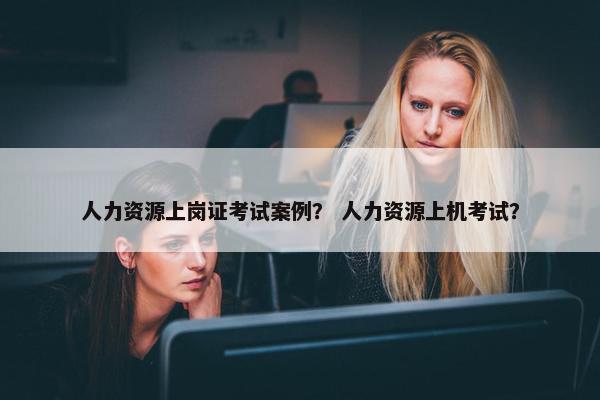 人力资源上岗证考试案例？ 人力资源上机考试？