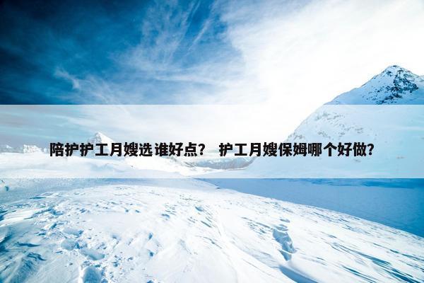 陪护护工月嫂选谁好点？ 护工月嫂保姆哪个好做？