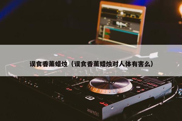 误食香薰蜡烛（误食香薰蜡烛对人体有害么）