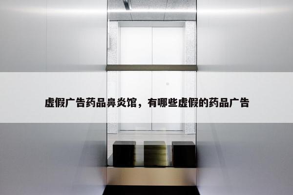 虚假广告药品鼻炎馆，有哪些虚假的药品广告