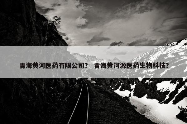 青海黄河医药有限公司？ 青海黄河源医药生物科技？