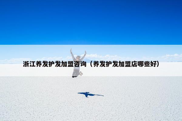 浙江养发护发加盟咨询（养发护发加盟店哪些好）