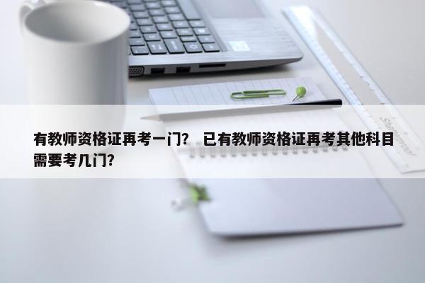 有教师资格证再考一门？ 已有教师资格证再考其他科目需要考几门？
