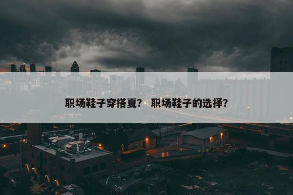 职场鞋子穿搭夏？ 职场鞋子的选择？