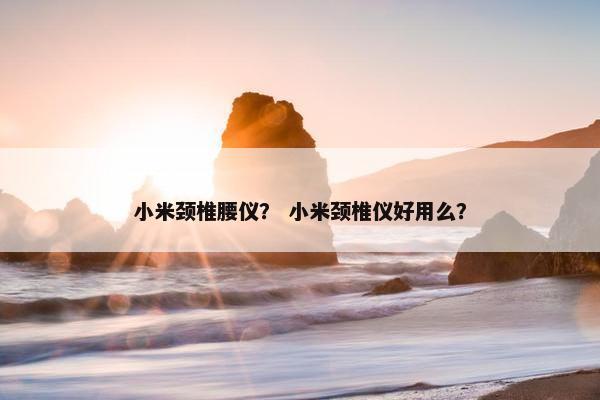 小米颈椎腰仪？ 小米颈椎仪好用么？