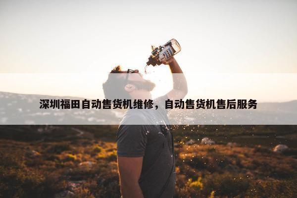 深圳福田自动售货机维修，自动售货机售后服务
