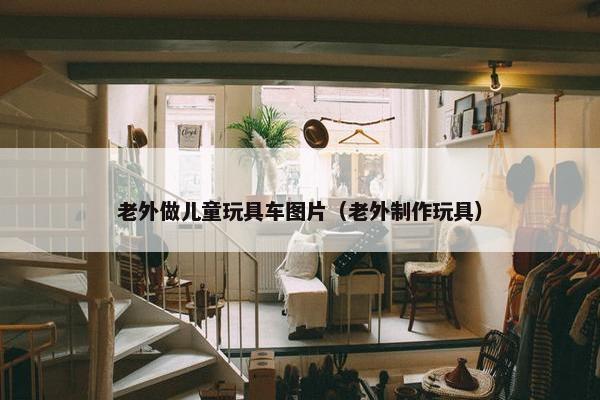 老外做儿童玩具车图片（老外制作玩具）