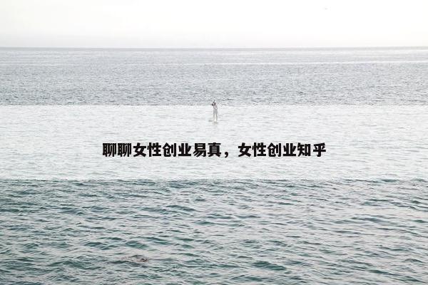聊聊女性创业易真，女性创业知乎
