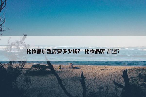 化妆品加盟店要多少钱？ 化妆品店 加盟？