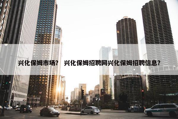 兴化保姆市场？ 兴化保姆招聘网兴化保姆招聘信息？