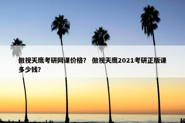 傲视天鹰考研网课价格？ 傲视天鹰2021考研正版课多少钱？