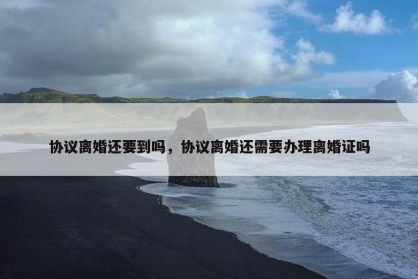 协议离婚还要到吗，协议离婚还需要办理离婚证吗
