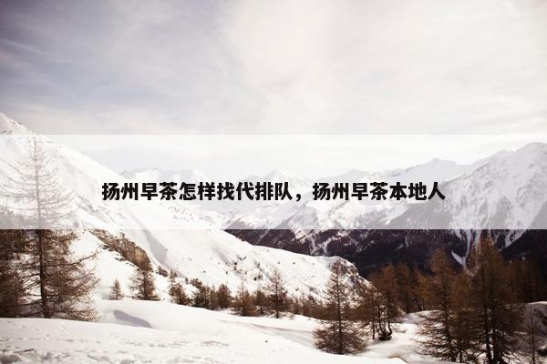 扬州早茶怎样找代排队，扬州早茶本地人
