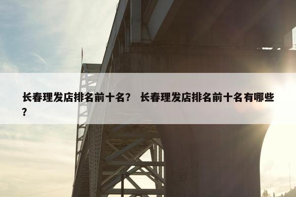 长春理发店排名前十名？ 长春理发店排名前十名有哪些？