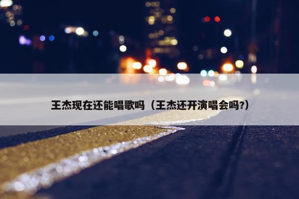 王杰现在还能唱歌吗（王杰还开演唱会吗?）