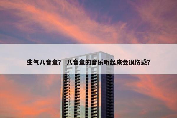 生气八音盒？ 八音盒的音乐听起来会很伤感？
