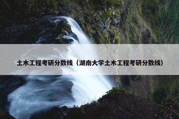 土木工程考研分数线（湖南大学土木工程考研分数线）