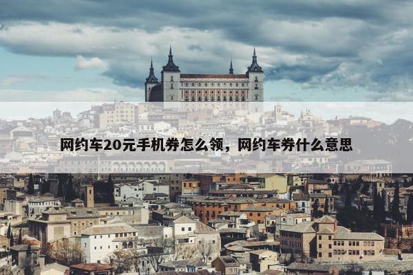 网约车20元手机券怎么领，网约车券什么意思