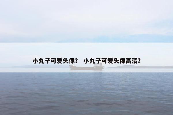 小丸子可爱头像？ 小丸子可爱头像高清？