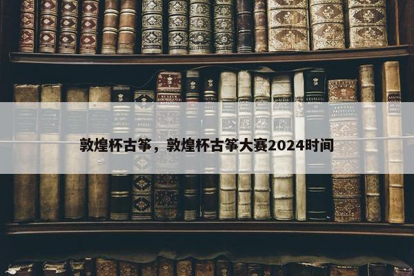 敦煌杯古筝，敦煌杯古筝大赛2024时间