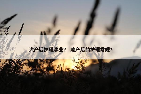 流产后护理事业？ 流产后的护理常规？